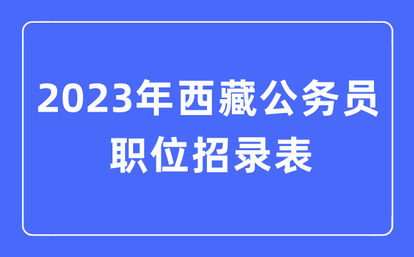 2023年西藏公務(wù)員職位招錄表,西藏公務(wù)員報考崗位表