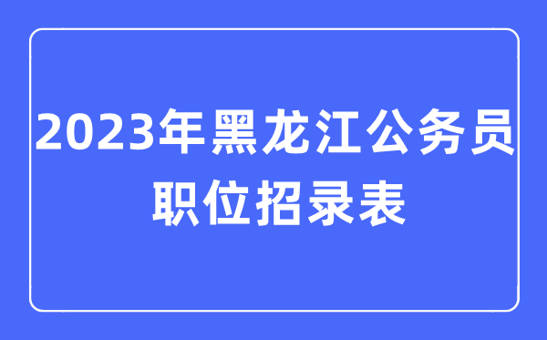 2023年黑龍江公務(wù)員職位招錄表,黑龍江公務(wù)員報(bào)考崗位表
