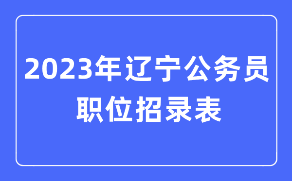2023年遼寧公務(wù)員職位招錄表,遼寧公務(wù)員報(bào)考崗位表
