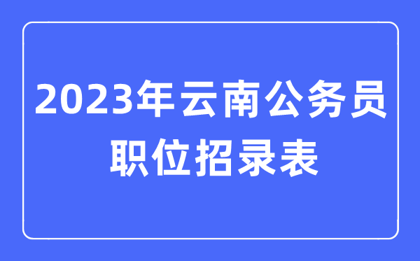 2023年云南公務(wù)員職位招錄表,云南公務(wù)員報(bào)考崗位表