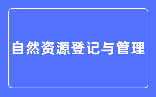 自然資源登記與管理專業(yè)主要學(xué)什么,自然資源登記與管理專業(yè)的就業(yè)方向和前景分析