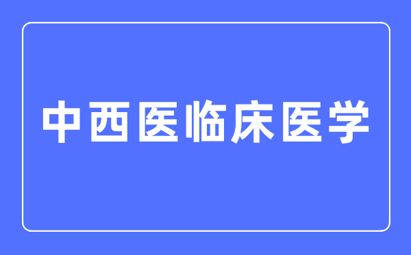 中西醫(yī)臨床醫(yī)學專業(yè)主要學什么,中西醫(yī)臨床醫(yī)學專業(yè)的就業(yè)方向和前景分析