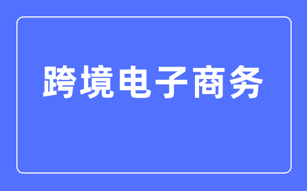 跨境電子商務(wù)專業(yè)主要學(xué)什么,跨境電子商務(wù)專業(yè)的就業(yè)方向和前景分析