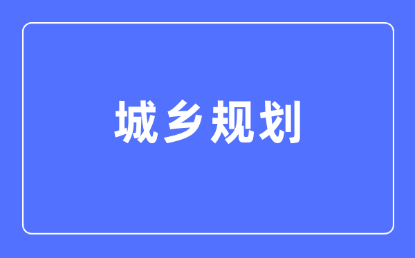城鄉(xiāng)規(guī)劃專業(yè)主要學(xué)什么,城鄉(xiāng)規(guī)劃專業(yè)的就業(yè)方向和前景分析