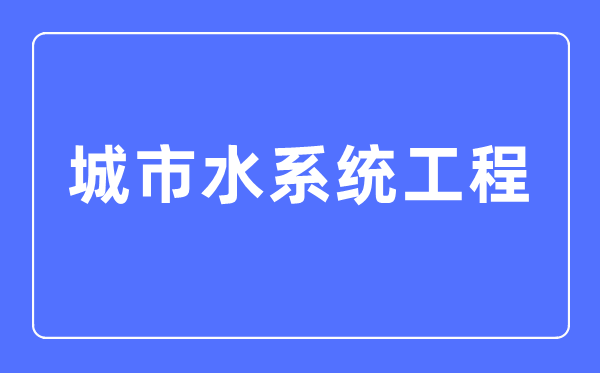 城市水系統(tǒng)工程專(zhuān)業(yè)主要學(xué)什么,城市水系統(tǒng)工程專(zhuān)業(yè)的就業(yè)方向和前景分析