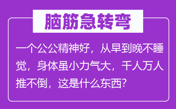 腦筋急轉彎：一個公公精神好，從早到晚不睡覺，身體雖小力氣大，千人萬人推不倒，這是什么東西？