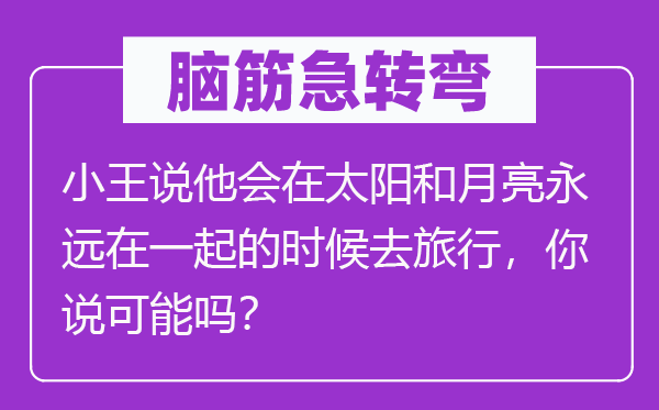 腦筋急轉(zhuǎn)彎：小王說他會(huì)在太陽和月亮永遠(yuǎn)在一起的時(shí)候去旅行，你說可能嗎？