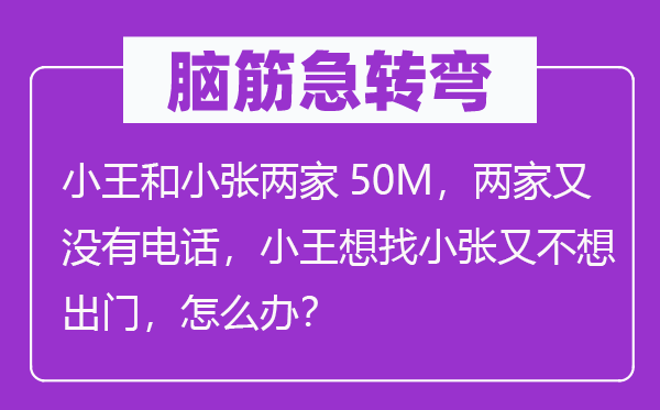 腦筋急轉(zhuǎn)彎：小王和小張兩家50M，兩家又沒有電話，小王想找小張又不想出門，怎么辦？