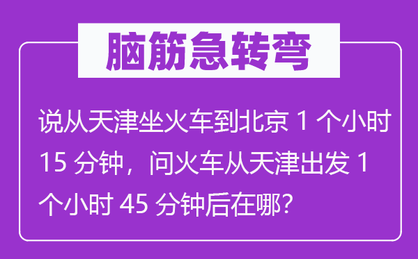 腦筋急轉(zhuǎn)彎：說從天津坐火車到北京1個小時15分鐘，問火車從天津出發(fā)1個小時45分鐘后在哪？