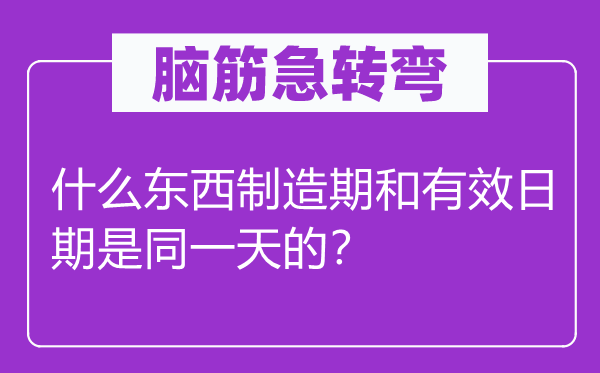 腦筋急轉(zhuǎn)彎：什么東西制造期和有效日期是同一天的？