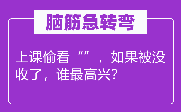 腦筋急轉(zhuǎn)彎：上課偷看“”，如果被沒收了，誰最高興？