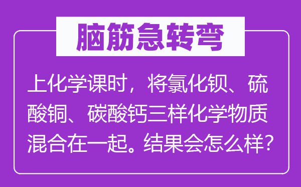 腦筋急轉彎：上化學課時，將氯化鋇、硫酸銅、碳酸鈣三樣化學物質(zhì)混合在一起。結果會怎么樣？