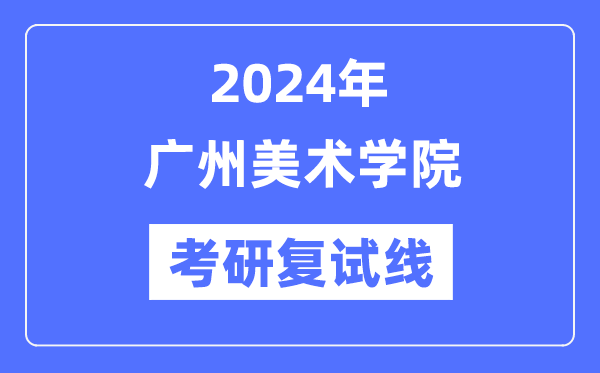 2024年廣州美術(shù)學院各專業(yè)考研復試分數(shù)線一覽表（含2023年）