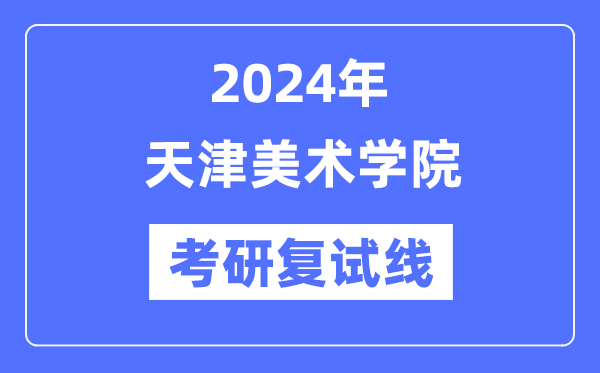 2024年天津美術(shù)學院各專業(yè)考研復試分數(shù)線一覽表（含2023年）