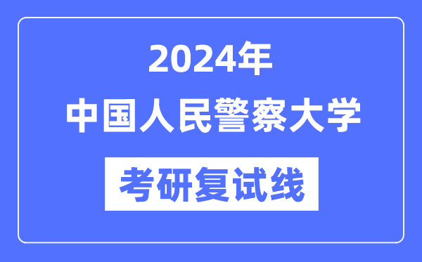 2024年中國人民警察大學各專業(yè)考研復試分數(shù)線一覽表（含2023年）
