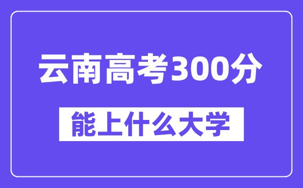 云南高考300分左右能上什么大學(xué)？附300分大學(xué)名單一覽表